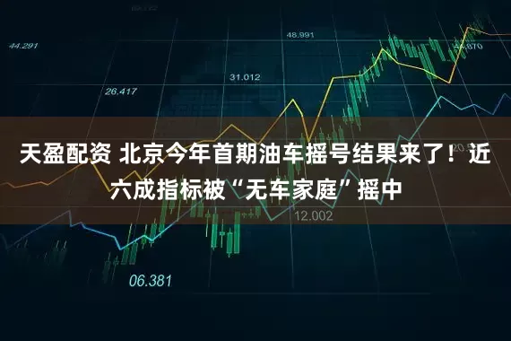 天盈配资 北京今年首期油车摇号结果来了！近六成指标被“无车家庭”摇中