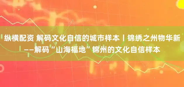 纵横配资 解码文化自信的城市样本丨锦绣之州物华新——解码“山海福地”锦州的文化自信样本