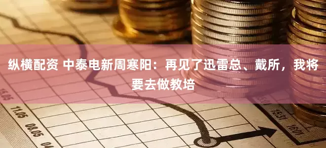 纵横配资 中泰电新周寒阳：再见了迅雷总、戴所，我将要去做教培