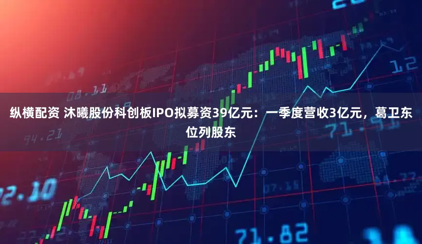 纵横配资 沐曦股份科创板IPO拟募资39亿元：一季度营收3亿元，葛卫东位列股东