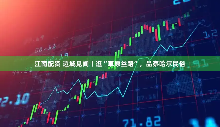 江南配资 边城见闻丨逛“草原丝路”，品察哈尔民俗
