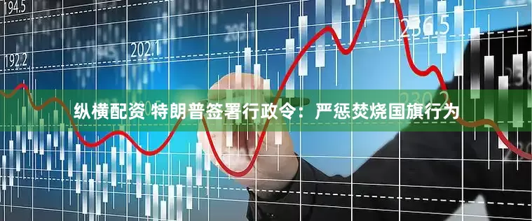 纵横配资 特朗普签署行政令：严惩焚烧国旗行为