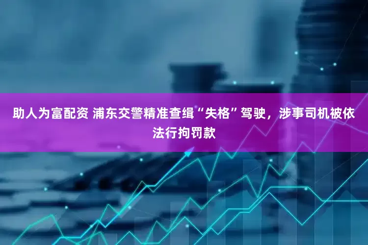 助人为富配资 浦东交警精准查缉“失格”驾驶，涉事司机被依法行拘罚款