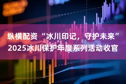 纵横配资 “冰川印记，守护未来”2025冰川保护年度系列活动收官