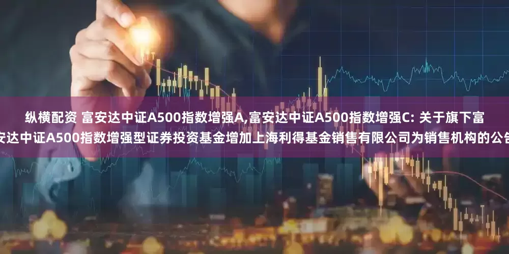 纵横配资 富安达中证A500指数增强A,富安达中证A500指数增强C: 关于旗下富安达中证A500指数增强型证券投资基金增加上海利得基金销售有限公司为销售机构的公告