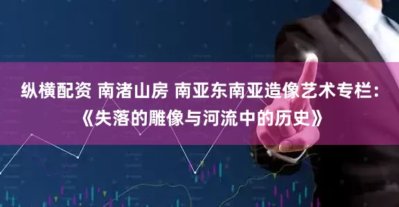 纵横配资 南渚山房 南亚东南亚造像艺术专栏：《失落的雕像与河流中的历史》