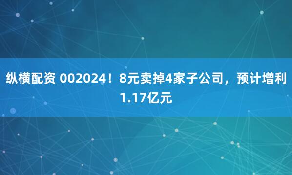 纵横配资 002024！8元卖掉4家子公司，预计增利1.17亿元