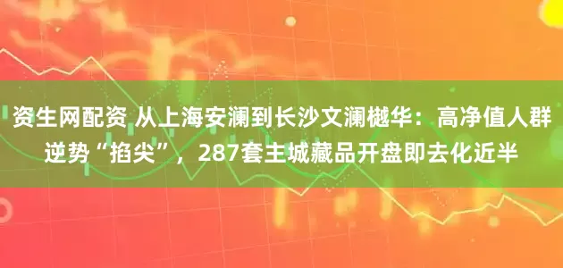 资生网配资 从上海安澜到长沙文澜樾华：高净值人群逆势“掐尖”，287套主城藏品开盘即去化近半